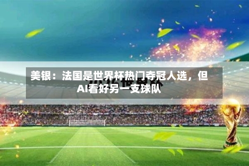 美银：法国是世界杯热门夺冠人选	，但AI看好另一支球队-第2张图片